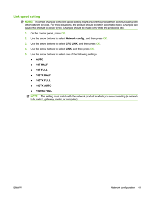 Page 53Link speed setting
NOTE:Incorrect changes to the link speed setting might prevent the product from communicating with
other network devices. For most situations, the product should be left in automatic mode. Changes can
cause the product to power cycle. Changes should be made only while the product is idle.
1. On the control panel, press  OK.
2. Use the arrow buttons to select  Network config., and then press OK .
3. Use the arrow buttons to select  CFG LINK, and then press OK.
4. Use the arrow buttons...