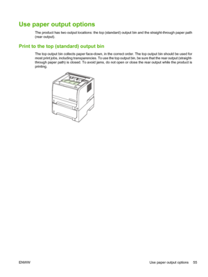 Page 67Use paper output options 
The product has two output locations: the top (standard) output bin and the straight-through paper path
(rear output).
Print to the top (standard) output bin
The top output bin collects paper face-down, in the correct order. The top output bin should be used for
most print jobs, including transparencies. To use the top output bin, be sure that the rear output (straight-
through paper path) is closed. To avoid jams, do not open or close the rear output while the product is...