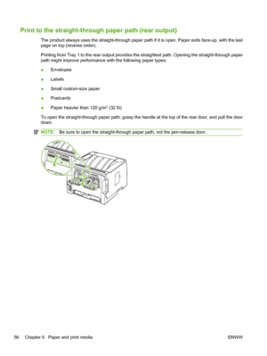 Page 68Print to the straight-through paper path (rear output)
The product always uses the straight-through paper path if it is open. Paper exits face-up, with the last
page on top (reverse order).
Printing from Tray 1 to the rear output provides the straightest path. Opening the straight-through paper
path might improve performance with the following paper types:
●Envelopes
● Labels
● Small custom-size paper
● Postcards
● Paper heavier than 120 g/m
2 (32 lb)
To open the straight-through paper path, grasp the...