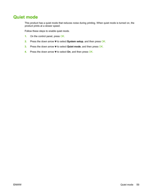 Page 71Quiet mode
This product has a quiet mode that reduces noise during printing. When quiet mode is turned on, the
product prints at a slower speed.
Follow these steps to enable quiet mode.
1.On the control panel, press  OK.
2. Press the down arrow 
 to select  System setup , and then press  OK.
3. Press the down arrow 
 to select  Quiet mode , and then press  OK.
4. Press the down arrow 
 to select  On, and then press  OK.
ENWW Quiet mode 59
 