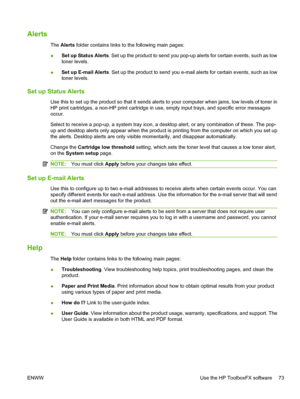 Page 85Alerts
The Alerts  folder contains links to the following main pages:
● Set up Status Alerts
. Set up the product to send you pop-up alerts for certain events, such as low
toner levels.
● Set up E-mail Alerts
. Set up the product to send you e-mail alerts for certain events, such as low
toner levels.
Set up Status Alerts
Use this to set up the product so that it sends alerts to your computer when jams, low levels of toner in
HP print cartridges, a non-HP print cartridge in use, empty input trays, and...