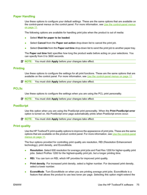 Page 87Paper Handling
Use these options to configure your default settings. These are the same options that are available on
the control-panel menus on the control panel. For more information, see 
Use the control-panel menus
on page 11.
The following options are available for handling print jobs when the product is out of media:
● Select 
Wait for paper to be loaded .
● Select 
Cancel  from the  Paper out action  drop-down list to cancel the print job.
● Select 
Override  from the Paper out time  drop-down...