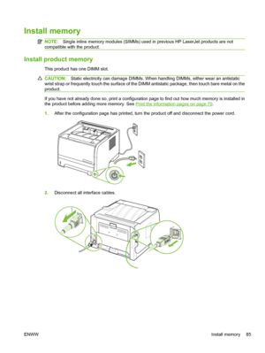 Page 97Install memory
NOTE:Single inline memory modules (SIMMs) used in previous HP LaserJet products are not
compatible with the product.
Install product memory
This product has one DIMM slot.
CAUTION: Static electricity can damage DIMMs. When handling DIMMs, either wear an antistatic
wrist strap or frequently touch the surface of the DIMM antistatic package, then touch bare metal on the
product.
If you have not already done so, print a configuration page to find out how much memory is installed in
the product...