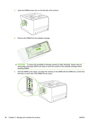 Page 983.Open the DIMM-access door on the left side of the product.
4.Remove the DIMM from the antistatic package.
CAUTION: To reduce the possibility of damage caused by static electricity, always wear an
electrostatic discharge (ESD) wrist strap or touch the surface of the antistatic package before
handling DIMMs.
5. Hold the DIMM by the edges, and align the notches on the DIMM with the DIMM slot. (Check that
the locks on each side of the DIMM slot are open.)
86 Chapter 9   Manage and maintain the product ENWW
 