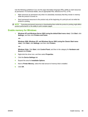 Page 101Use the following guidelines if you use the page description language (PDL) ability to mark resources
as permanent. For technical details, see an appropriate PDL reference for PCL or PS.
●Mark resources as permanent only when it is absolutely necessary that they remain in memory
while the product is turned on.
● Send permanent resources to the product only at the beginning of a print job and not while the
product is printing.
NOTE:
Overusing permanent resources or downloading them while the product is...