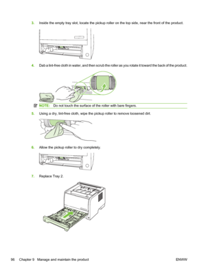 Page 1083.Inside the empty tray slot, locate the pickup roller on the top side, near the front of the product.
4.Dab a lint-free cloth in water, and then scrub the roller as you rotate it toward the back of the product.
NOTE: Do not touch the surface of the roller with bare fingers.
5.Using a dry, lint-free cloth, wipe the pickup roller to remove loosened dirt.
6.Allow the pickup roller to dry completely.
7.Replace Tray 2.
96 Chapter 9   Manage and maintain the product ENWW
 