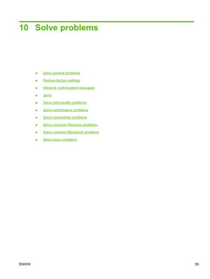 Page 11110 Solve problems
●Solve general problems
●
Restore factory settings
●
Interpret control-panel messages
●
Jams
●
Solve print-quality problems
●
Solve performance problems
●
Solve connectivity problems
●
Solve common Windows problems 
●
Solve common Macintosh problems
●
Solve Linux problems
ENWW 99
 