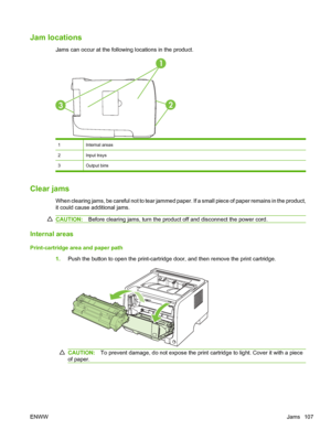 Page 119Jam locations
Jams can occur at the following locations in the product.
1
32
1Internal areas
2Input trays
3Output bins
Clear jams
When clearing jams, be careful not to tear jammed paper. If a small piece of paper remains in the product,
it could cause additional jams.
CAUTION:Before clearing jams, turn the product off and disconnect the power cord.
Internal areas
Print-cartridge area and paper path
1.Push the button to open the print-cartridge door, and then remove the print cartridge.
CAUTION: To...