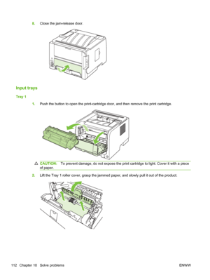 Page 1248.Close the jam-release door.
Input trays
Tray 1
1.Push the button to open the print-cartridge door, and then remove the print cartridge.
CAUTION: To prevent damage, do not expose the print cartridge to light. Cover it with a piece
of paper.
2. Lift the Tray 1 roller cover, grasp the jammed paper, and slowly pull it out of the product.
112 Chapter 10   Solve problems ENWW
 