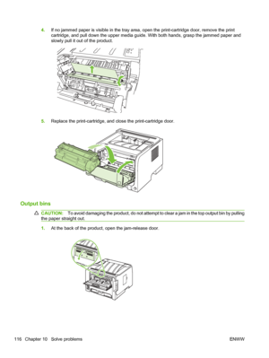 Page 1284.If no jammed paper is visible in the tray area, open the print-cartridge door, remove the print
cartridge, and pull down the upper media guide. With both hands, grasp the jammed paper and
slowly pull it out of the product.
5.Replace the print-cartridge, and close the print-cartridge door.
Output bins
CAUTION: To avoid damaging the product, do not attempt to clear a jam in the top output bin by pulling
the paper straight out.
1. At the back of the product, open the jam-release door.
116 Chapter 10...