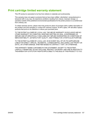 Page 149Print cartridge limited warranty statement
This HP product is warranted to be free from defects in materials and workmanship.
This warranty does not apply to products that (a) have been refilled, refurbished, remanufactured or
tampered with in any way, (b) experience problems resulting from misuse, improper storage, or
operation outside of the published environmental specifications for the printer product or (c) exhibit wear
from ordinary use.
To obtain warranty service, please return the product to...