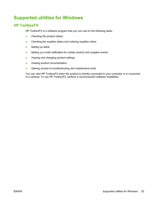 Page 37Supported utilities for Windows
HP ToolboxFX
HP ToolboxFX is a software program that you can use for the following tasks:
●Checking the product status
● Checking the supplies status and ordering supplies online
● Setting up alerts
● Setting up e-mail notification for certain product and supplies events
● Viewing and changing product settings
● Viewing product documentation
● Gaining access to troubleshooting and maintenance tools
You can view HP ToolboxFX when the product is directly connected to your...