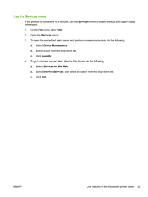 Page 45Use the Services menu
If the product is connected to a network, use the Services menu to obtain product and supply-status
information.
1. On the File  menu, click  Print.
2. Open the  Services menu.
3. To open the embedded Web server and perform a maintenance task, do the following:
a.Select  Device Maintenance .
b. Select a task from the drop-down list.
c. Click  Launch .
4. To go to various support Web sites for this device, do the following:
a.Select  Services on the Web .
b. Select  Internet Services...