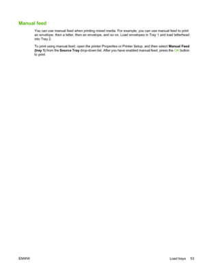 Page 65Manual feed
You can use manual feed when printing mixed media. For example, you can use manual feed to print
an envelope, then a letter, then an envelope, and so on. Load envelopes in Tray 1 and load letterhead
into Tray 2.
To print using manual feed, open the printer Properties or Printer Setup, and then select Manual Feed
(tray 1)  from the  Source Tray  drop-down list. After you have enabled manual feed, press the  OK button
to print.
ENWW Load trays 53
 