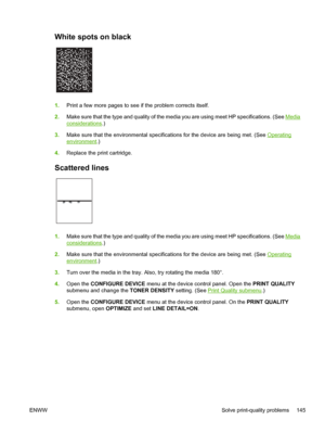 Page 157
White spots on black 
1.Print a few more pages to see if  the problem corrects itself.
2. Make sure that the type and quality of the medi a you are using meet HP specifications. (See 
Media
considerations.)
3. Make sure that the environmental specifications for the device are being met. (See 
Operating
environment .)
4. Replace the print cartridge.
Scattered lines 
1.Make sure that the type and quality of the medi a you are using meet HP specifications. (See Media
considerations.)
2. Make sure that the...