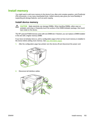 Page 195
Install memory
You might want to add more memory to the device if you often print complex graphics, print PostScript
(PS) documents, or use many do wnloaded fonts. Added memory also give s you more flexibility in
supporting job-storage features, such as quick copying. 
Install device memory
CAUTION Static electricity can damage DIMMs.  When handling DIMMs, either wear an
antistatic wrist strap or frequently touch the su rface of the DIMM antistatic package, then touch
bare metal on the device.
The HP...