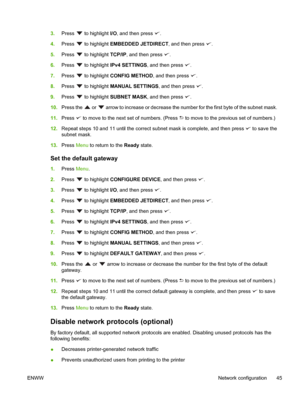 Page 57
3.Press  to highlight  I/O, and then press .
4. Press 
 to highlight  EMBEDDED JETDIRECT , and then press .
5. Press 
 to highlight  TCP/IP, and then press .
6. Press 
 to highlight  IPv4 SETTINGS , and then press .
7. Press 
 to highlight  CONFIG METHOD , and then press .
8. Press 
 to highlight  MANUAL SETTINGS , and then press .
9. Press 
 to highlight  SUBNET MASK , and then press .
10. Press the 
 or  arrow to increase or decrease the num ber for the first byte of the subnet mask.
11. Press 
 to...