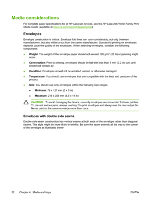 Page 64
Media considerations
For complete paper specifications for all HP LaserJet devices, see the  HP LaserJet Printer Family Print
Media Guide  (available at 
www.hp.com/support/ljpaperguide ) .
Envelopes
Envelope construction is critical. Envelope fold  lines can vary considerably, not only between
manufacturers, but also within a box from the sa me manufacturer. Successful printing on envelopes
depends upon the quality of the envelopes. W hen selecting envelopes, consider the following
components:
●...