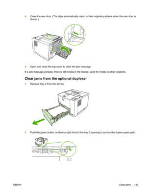 Page 145
4.Close the rear door. (The clips automatically return to their original positions when the rear door is
closed.)
5.Open and close the top cover to clear the jam message.
If a jam message persists, there is still media in the device. Look for media in other locations.
Clear jams from th e optional duplexer
1.Remove tray 2 from the device.
2.Push the green button on the top right front of  the tray 2 opening to access the duplex paper path.
ENWW Clear jams 133
 