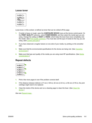 Page 153
Loose toner 
Loose toner, in this context, is defined as toner that can be rubbed off the page.
1. If media is heavy or rough, open the  CONFIGURE DEVICE menu at the device control panel. On
the  PRINT QUALITY  submenu, select  FUSER MODES, and then select the media type you are
using. Change the setting to  HIGH1 or HIGH2 , which helps the toner fuse more completely onto
the media. (See 
Print Quality submenu .) You must also set the type of media for the tray you are
using. (See 
Control print jobs...