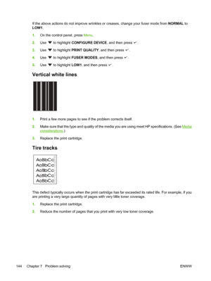 Page 156
If the above actions do not improve wrinkles or creases, change your fuser mode from NORMAL to
LOW1 .
1. On the control panel, press  Menu.
2. Use 
 to highlight  CONFIGURE DEVICE , and then press .
3. Use 
 to highlight  PRINT QUALITY , and then press .
4. Use 
 to highlight  FUSER MODES , and then press .
5. Use 
 to highlight  LOW1, and then press .
Vertical white lines  
1.Print a few more pages to see if the problem corrects itself.
2. Make sure that the type and quality of the media you are using...