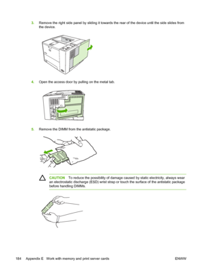 Page 196
3.Remove the right side panel by sliding it towards  the rear of the device until the side slides from
the device.
4. Open the access door by pulling on the metal tab.
5.Remove the DIMM from the antistatic package.
CAUTION To reduce the possibility of damage ca used by static electricity, always wear
an electrostatic discharge (ESD) wrist strap or  touch the surface of the antistatic package
before handling DIMMs.
184 Appendix E   Work with memory and print server cards ENWW
 