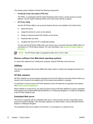 Page 22
The printing system software includes the following components:
● PostScript Printer Description (PPD) files
The PPDs, in combination with the Apple PostSc
ript printer drivers, provide access to device
features. Use the Apple PostScript printer driver that comes with the computer.
● HP Printer Utility
Use the HP Printer Utility 
to set up device features that are not available in the printer driver:
● Name the device.
● Assign the device to a zone on the network.
● Assign an internet protocol (IP)...