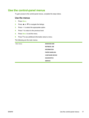 Page 29
Use the control-panel menus
To gain access to the control-panel menus, complete the steps below.
Use the menus
1.Press  Menu.
2. Press 
 or  to navigate the listings.
3. Press 
 to select the appropriate option.
4. Press 
 to return to the previous level.
5. Press  Menu to exit the menu.
6. Press 
 to see additional information about a menu.
The following are the main menus.
Main menus SHOW ME HOW
RETRIEVE JOB
INFORMATION
PAPER HANDLING
CONFIGURE DEVICE
DIAGNOSTICS
SERVICE
ENWW Use the control-panel...