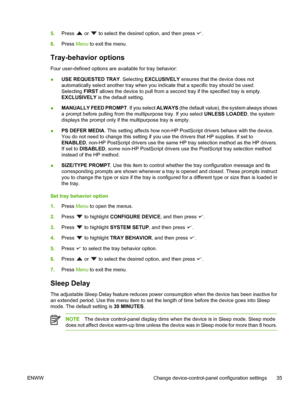 Page 47
5.Press  or  to select the desired option, and then press .
6. Press  Menu to exit the menu.
Tray-behavior options
Four user-defined options are  available for tray behavior: 
● USE REQUESTED TRAY
. Selecting EXCLUSIVELY  ensures that the device does not
automatically select another tray  when you indicate that a specific tray should be used.
Selecting  FIRST allows the device to pull from a second tray if the specified tray is empty.
EXCLUSIVELY  is the default setting.
● MANUALLY FEED PROMPT
. If you...