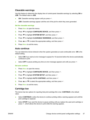 Page 49
Clearable warnings
Use this feature to determine the display time of control-panel clearable warnings by selecting ON or
JOB . The default value is  JOB.
● ON
: Clearable warnings appear until you press 
.
● JOB
: Clearable warnings appear until the end of  the job for which they were generated.
Set the clearable warnings
1. Press  Menu to open the menus.
2. Press 
 to highlight  CONFIGURE DEVICE , and then press .
3. Press 
 to highlight  SYSTEM SETUP , and then press .
4. Press 
 to highlight...