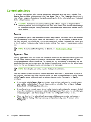 Page 78
Control print jobs
In  Windows, three settings affect how the printer driver pulls media when you send a print job. The
Source , Type , and  Size settings appear in the  Page Setup, Print , or Print Properties  dialog boxes in
most software programs. If you do not change these  settings, the device automatically uses the default
device settings to select a tray.
CAUTION Make device setup changes through the  software program or the printer driver
whenever possible, because changes that you make at the...