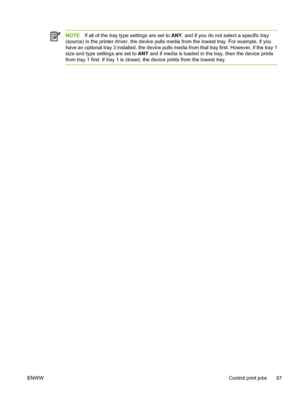 Page 79
NOTEIf all of the tray ty pe settings are set to  ANY, and if you do not select a specific tray
(source) in the printer driver, the device pulls  media from the lowest tray. For example, if you
have an optional tray 3 installed, the device pulls me dia from that tray first. However, if the tray 1
size and type settings are set to  ANY and if media is loaded in th e tray, then the device prints
from tray 1 first. If tray 1 is closed , the device prints from the lowest tray.
ENWW Control print jobs 67
 