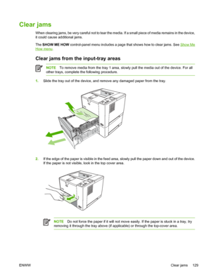 Page 141
Clear jams
When clearing jams, be very careful not to tear the media. If a small piece of media remains in the device,
it could cause additional jams.
The SHOW ME HOW  control-panel menu includes a page that shows how to clear jams. See 
Show Me
How menu.
Clear jams from  the input-tray areas
NOTETo remove media from the tray 1 area, slowly pull the media out of the device. For all
other trays, complete the following procedure.
1. Slide the tray out of the device, and re move any damaged paper from the...