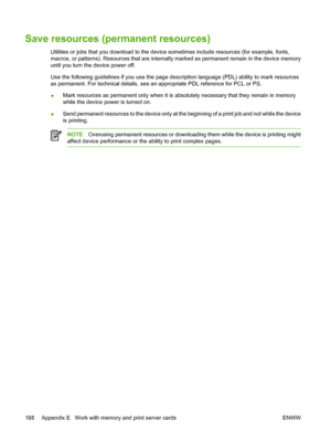 Page 200
Save resources (permanent resources)
Utilities or jobs that you download to the device sometimes include resources (for example, fonts,
macros, or patterns). Resources that are internally  marked as permanent remain in the device memory
until you turn the device power off.
Use the following guidelines if you use the page desc ription language (PDL) ability to mark resources
as permanent. For technical details, see an  appropriate PDL reference for PCL or PS.
● Mark resources as permanent only when it is...