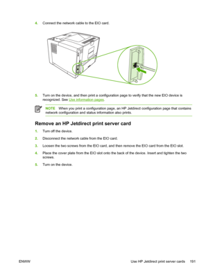 Page 203
4.Connect the network cable to the EIO card.
5.Turn on the device, and then print a configurat ion page to verify that the new EIO device is
recognized. See 
Use information pages .
NOTEWhen you print a configuration  page, an HP Jetdirect configuration page that contains
network configuration and status information also prints.
Remove an HP Jetdir ect print server card
1.Turn off the device. 
2. Disconnect the network cable from the EIO card.
3. Loosen the two screws from the EIO card, and th en remove...