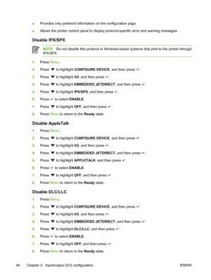 Page 58
●Provides only pertinent information on the configuration page
● Allows the printer control panel to display protocol-specific error and warning messages
Disable IPX/SPX
NOTE
Do not disable this protocol  in Windows-based systems that  print to the printer through
IPX/SPX.
1. Press  Menu.
2. Press 
 to highlight  CONFIGURE DEVICE , and then press .
3. Press 
 to highlight  I/O, and then press .
4. Press 
 to highlight  EMBEDDED JETDIRECT , and then press .
5. Press 
 to highlight  IPX/SPX, and then...