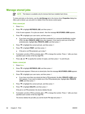 Page 94
Manage stored jobs
NOTEThis feature is available only for devi ces that have installed hard drives.
To store print jobs on the device, use the  Job Storage tab in the device driver  Properties dialog box.
After a job is stored, you can print it or  delete it from the device control panel.
Print a stored job
1. Press  Menu.
2. Press 
 to highlight  RETRIEVE JOB , and then press .
A list of users appears. If no jobs are stored , then the message  NO STORED JOBS appears.
3. Press 
 to highlight your user...