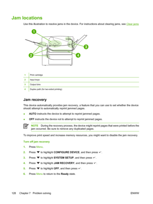 Page 140
Jam locations
Use this illustration to resolve jams in the device. For instructions  about clearing jams, see Clear jams
1
2
3
4
1Print cartridge
2Input trays
3Output bins
4Duplex path (for two-sided printing)
Jam recovery
This device automatically provides  jam recovery, a feature that you can use to set whether the device
should attempt to automatically reprint jammed pages.
● AUTO
 instructs the device to attempt to reprint jammed pages.
● OFF
 instructs the device not to attempt to reprint jammed...