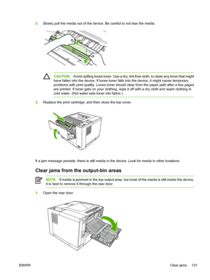 Page 143
2.Slowly pull the media out of the device. Be careful to not tear the media.
CAUTION Avoid spilling loose toner. Use a dry, lint-fr ee cloth, to clean any toner that might
have fallen into the device. If  loose toner falls into the device, it might cause temporary
problems with print quality. Loose toner should  clear from the paper path after a few pages
are printed. If toner gets on yo ur clothing, wipe it off with a dry cloth and wash clothing in
cold water. (Hot water  sets toner into fabric.)...