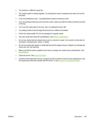 Page 147
●Try printing to a different output bin.
● The sheets might be sticking together. Try bending the stack to separate each sheet. Do not fan
the stack.
● If you are printing from tray 1, try fe
eding fewer sheets of media at a time.
● If you are printing small sizes (such as index card
s), make sure that the media is oriented correctly
in the tray.
● Turn over the media stack in the tray. Also, try rotating the stack 180°.
● Try rotating media to feed through the device from a different orientation.
●...