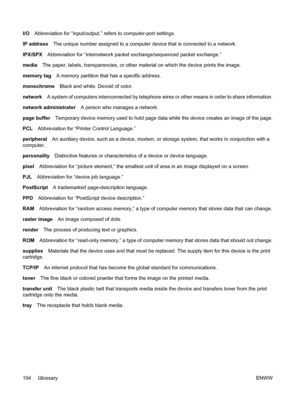 Page 206
I/OAbbreviation for “input/output,” re fers to computer-port settings.
IP address The unique number assigned to a computer  device that is connected to a network.
IPX/SPX Abbreviation for “internetwork packet exchange/sequenced packet exchange.”
media The paper, labels, transparencies, or other material on which the device prints the image.
memory tag A memory partition that has a specific address.
monochrome Black and white. Devoid of color.
network A system of computers interconnected by telephone wi...