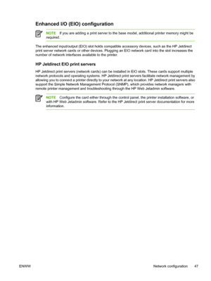 Page 59
Enhanced I/O (EIO) configuration
NOTEIf you are adding a print server to the bas e model, additional printer memory might be
required.
The enhanced input/output (EIO) slot holds compatible accessory devices, such as the HP Jetdirect
print server network cards or other devices. Plugging  an EIO network card into the slot increases the
number of network interfaces available to the printer.
HP Jetdirect EIO print servers
HP Jetdirect print servers  (network cards) can be installed in  EIO slots. These...