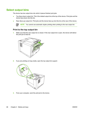 Page 80
Select output bins
The device has two output bins into which it places finished print jobs:
●Top (face-down) output bin: This it
 the default output bin at the top of the device. Print jobs exit the
device face-down into this bin.
● Rear (face-up) output bin: Print jobs exit the device
 face-up into this bin at the rear of the device.
NOTEYou cannot use automatic duplex printing  when printing to the rear output bin.
Print to the top output bin
1.Make sure that the rear output bin is closed. If  the...