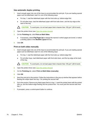 Page 88
Use automatic duplex printing
1.Insert enough paper into one of the trays to acco mmodate the print job. If you are loading special
paper such as letterhead, load it in one of the following ways:
● For tray 1, load the letterhead paper with the front side up, bottom-edge first.
● For all other trays, load the letterhead paper with front side down, and the top edge at the
back of the tray.
CAUTION
To avoid jams, do not load paper that is heavier than 105 g/m2 (28 lb bond).
2.Open the printer driver (see...