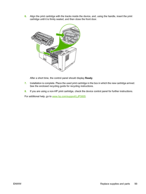 Page 111
6.Align the print cartridge with the tracks inside th e device, and, using the handle, insert the print
cartridge until it is firmly seated , and then close the front door.
After a short time, the control panel should display Ready.
7. Installation is complete. Place the used print cartridge in the box in which the new cartridge arrived.
See the enclosed recycling guide for recycling instructions.
8. If you are using a non-HP print cartridge, check  the device control panel for further instructions.
For...