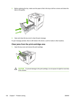 Page 142
3.Before replacing the tray, make sure the paper is fl at in the tray at all four corners and below the
tabs on the guides.
4. Open and close the top cover to clear the jam message.
If a jam message persists, there is still media in  the device. Look for media in other locations.
Clear jams from the print-cartridge area
1.Open the top cover and remove the print cartridge.
CAUTION To prevent damage to the print cartridge, do not expose it to light for more than
a few minutes.
130 Chapter 7   Problem...