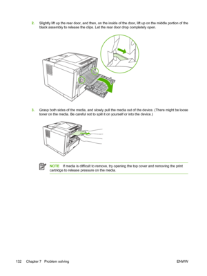 Page 144
2.Slightly lift up the rear door, and then, on the inside of the door, lift up on the middle portion of the
black assembly to release the clips. Let the rear door drop completely open.
3.Grasp both sides of the media, and slowly pull th e media out of the device. (There might be loose
toner on the media.  Be careful not to spill it on  yourself or into the device.)
NOTEIf media is difficult to remove, try openi ng the top cover and removing the print
cartridge to release pressure on the media.
132...