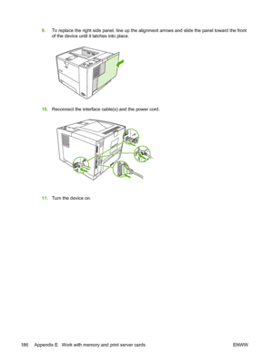 Page 198
9.To replace the right side panel, line up the alignment arrows and slide the panel toward the front
of the device until it latches into place.
10.Reconnect the interface cabl e(s) and the power cord.
11.Turn the device on.
186 Appendix E   Work with memory and print server cards ENWW
 