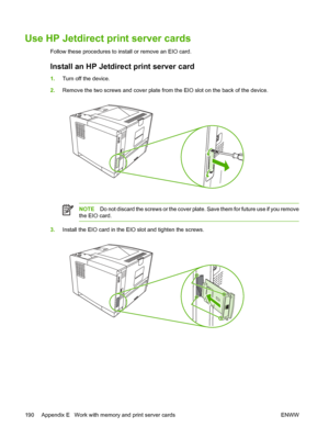 Page 202
Use HP Jetdirect print server cards
Follow these procedures to install or remove an EIO card.
Install an HP Jetdirect print server card
1.Turn off the device.
2. Remove the two screws and cover plate from  the EIO slot on the back of the device.
NOTEDo not discard the screws or the cover plate. Save them for future use if you remove
the EIO card.
3. Install the EIO card in the EIO slot and tighten the screws.
190 Appendix E   Work with memory and print server cards ENWW
 