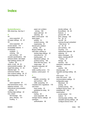 Page 207
Index
Symbols/Numerics
500–sheet tray. See tray 3
A
A4 sizes supported 57
A4 paper settings 22,  23
A5
sizes supported 57
access denied 119
accessibility features 4
accessories available 3
ordering 156
part numbers 157
acoustic specifications 169
adhesive labels.  See labels
Alert Settings window, HP Toolbox 88
alerts, e-mail 86,  94
anticounterfeit supplies 96
AppleTalk setting 31,  46
Attention light 15
authorized dealers 163
auto continue setting 29,  37
autoconfiguration, drivers 8
B
B5 sizes...